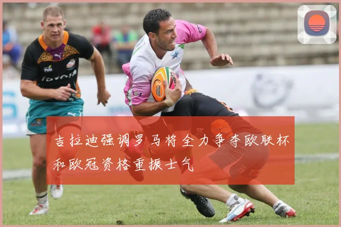 吉拉迪强调罗马将全力争夺欧联杯和欧冠资格重振士气