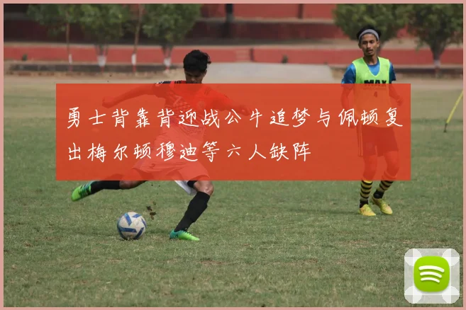 勇士背靠背迎战公牛追梦与佩顿复出梅尔顿穆迪等六人缺阵