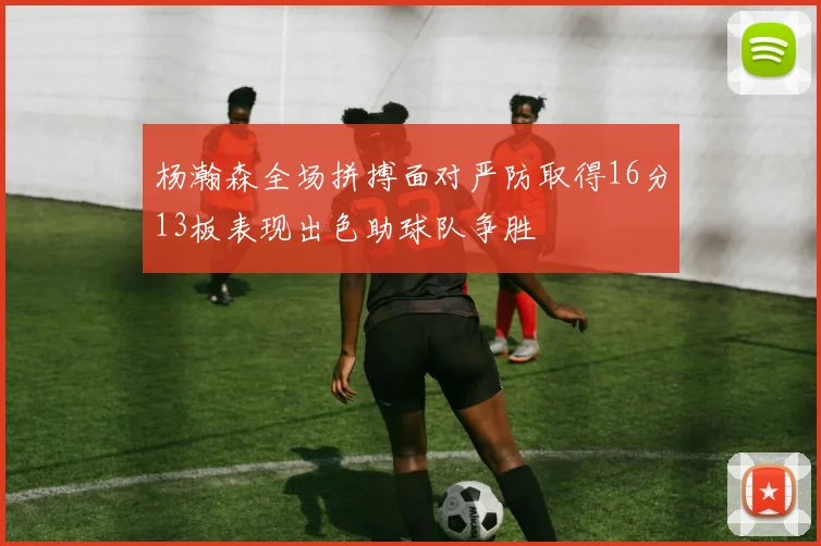 杨瀚森全场拼搏面对严防取得16分13板表现出色助球队争胜