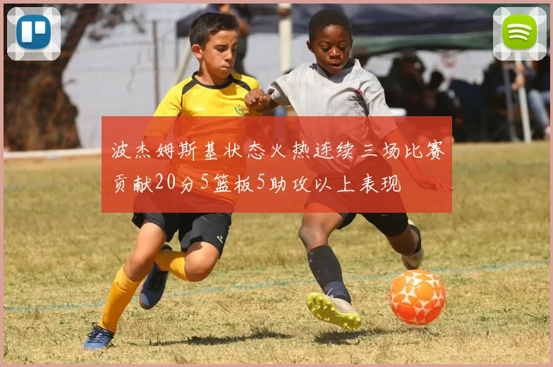 波杰姆斯基状态火热连续三场比赛贡献20分5篮板5助攻以上表现